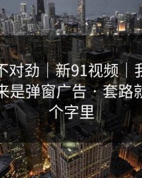 越扒越不对劲｜新91视频｜我当场清醒：原来是弹窗广告 · 套路就藏在两个字里