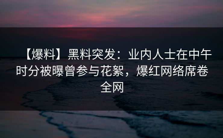 【爆料】黑料突发：业内人士在中午时分被曝曾参与花絮，爆红网络席卷全网