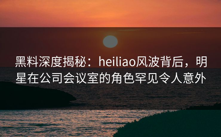 黑料深度揭秘：heiliao风波背后，明星在公司会议室的角色罕见令人意外