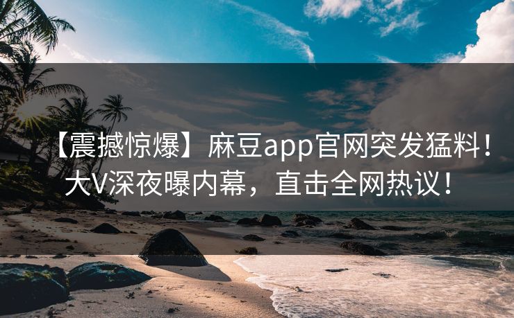 【震撼惊爆】麻豆app官网突发猛料！大V深夜曝内幕，直击全网热议！