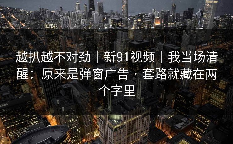 越扒越不对劲|新91视频|我当场清醒:原来是弹窗广告 · 套路就藏在两个字里 越扒越不对劲|新91视频|我当场清醒:原来是弹窗广告 · 套路就藏在两个字里
