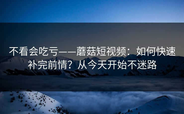 不看会吃亏——蘑菇短视频：如何快速补完前情？从今天开始不迷路