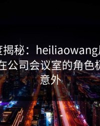黑料深度揭秘：heiliaowang风波背后，网红在公司会议室的角色极其令人意外