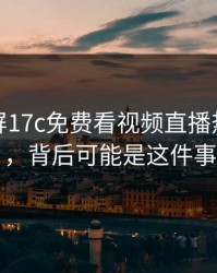 热榜刷屏17c免费看视频直播热度暴涨，背后可能是这件事