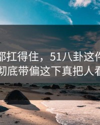 不是谁都扛得住，51八卦这件小事把局面彻底带偏这下真把人看懵了