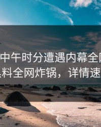 明星在中午时分遭遇内幕全网炸裂，黑料全网炸锅，详情速看