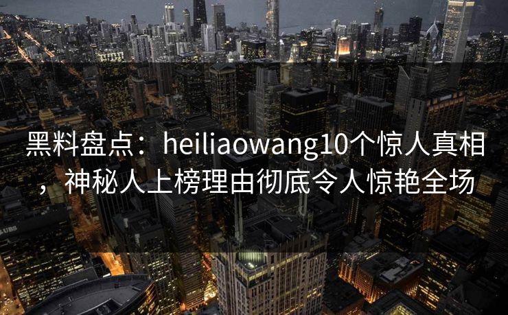 黑料盘点：heiliaowang10个惊人真相，神秘人上榜理由彻底令人惊艳全场