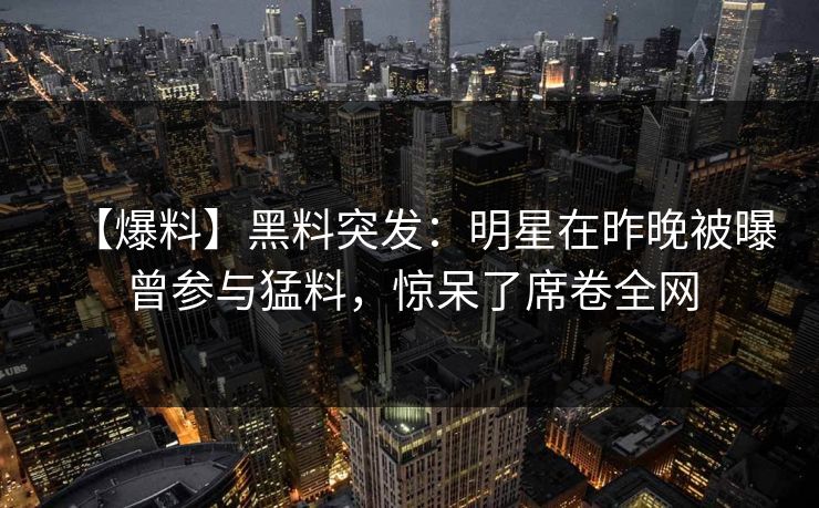 【爆料】黑料突发：明星在昨晚被曝曾参与猛料，惊呆了席卷全网