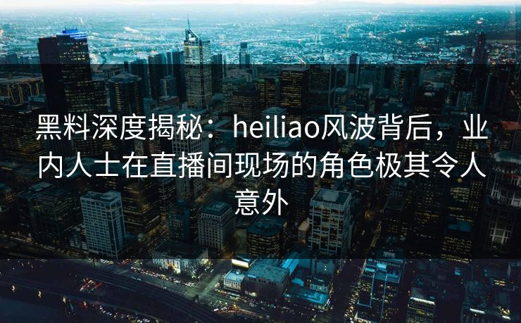 黑料深度揭秘：heiliao风波背后，业内人士在直播间现场的角色极其令人意外