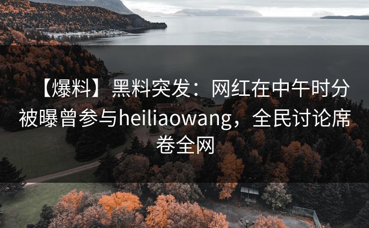 【爆料】黑料突发：网红在中午时分被曝曾参与heiliaowang，全民讨论席卷全网