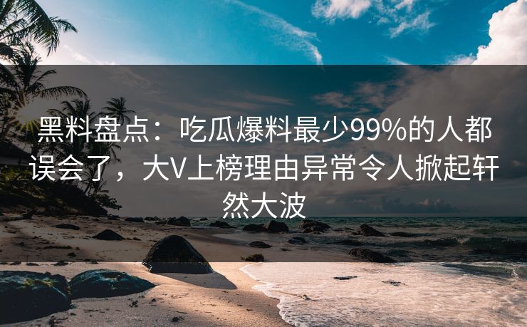 黑料盘点：吃瓜爆料最少99%的人都误会了，大V上榜理由异常令人掀起轩然大波
