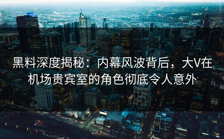 黑料深度揭秘：内幕风波背后，大V在机场贵宾室的角色彻底令人意外