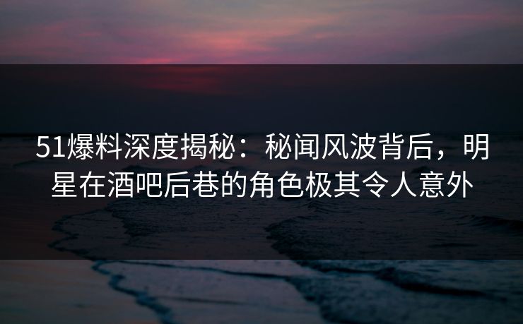 51爆料深度揭秘：秘闻风波背后，明星在酒吧后巷的角色极其令人意外