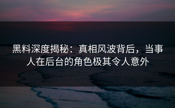 黑料深度揭秘：真相风波背后，当事人在后台的角色极其令人意外