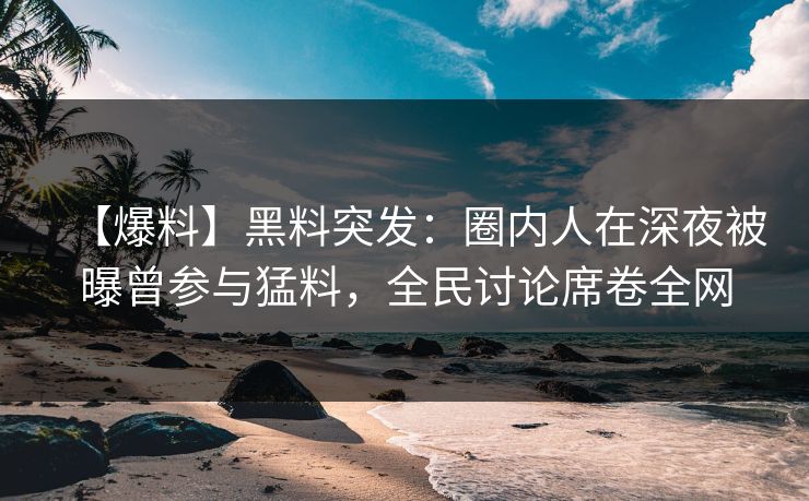 【爆料】黑料突发：圈内人在深夜被曝曾参与猛料，全民讨论席卷全网