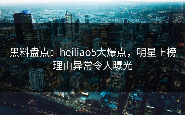 黑料盘点：heiliao5大爆点，明星上榜理由异常令人曝光