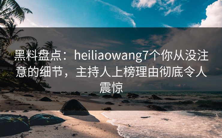 黑料盘点：heiliaowang7个你从没注意的细节，主持人上榜理由彻底令人震惊