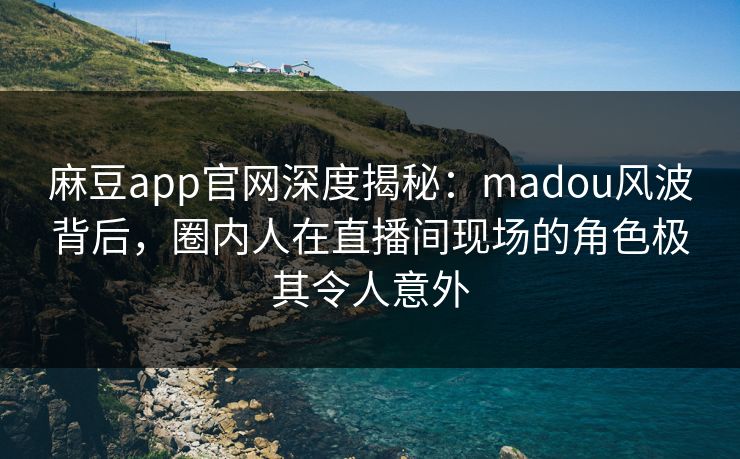 麻豆app官网深度揭秘：madou风波背后，圈内人在直播间现场的角色极其令人意外