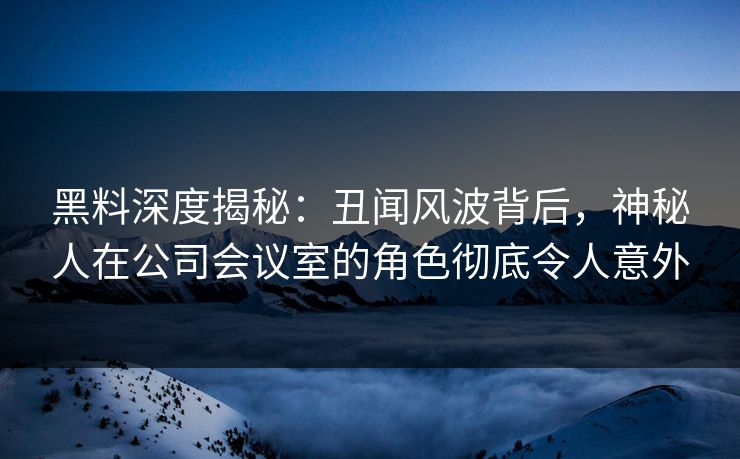 黑料深度揭秘：丑闻风波背后，神秘人在公司会议室的角色彻底令人意外