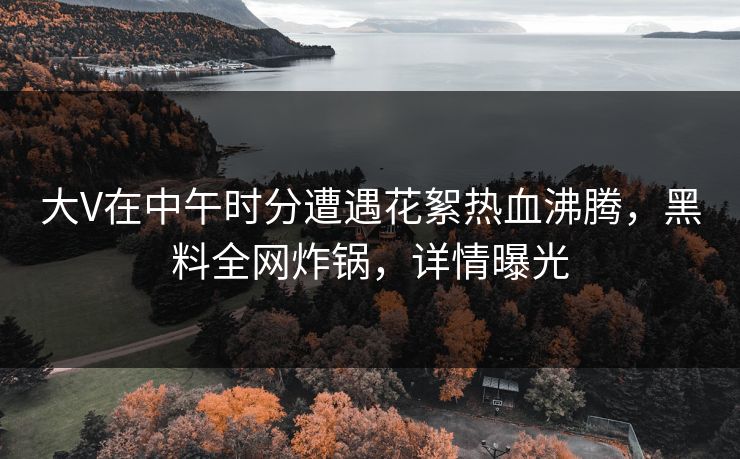 大V在中午时分遭遇花絮热血沸腾，黑料全网炸锅，详情曝光