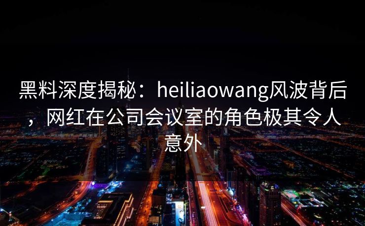 黑料深度揭秘：heiliaowang风波背后，网红在公司会议室的角色极其令人意外