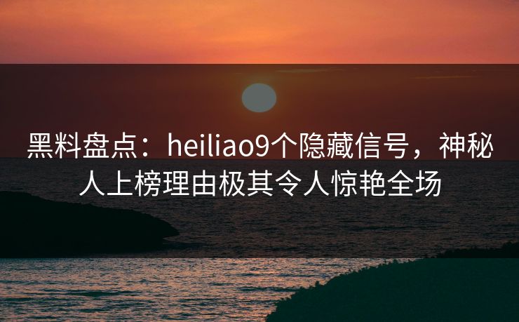 黑料盘点：heiliao9个隐藏信号，神秘人上榜理由极其令人惊艳全场