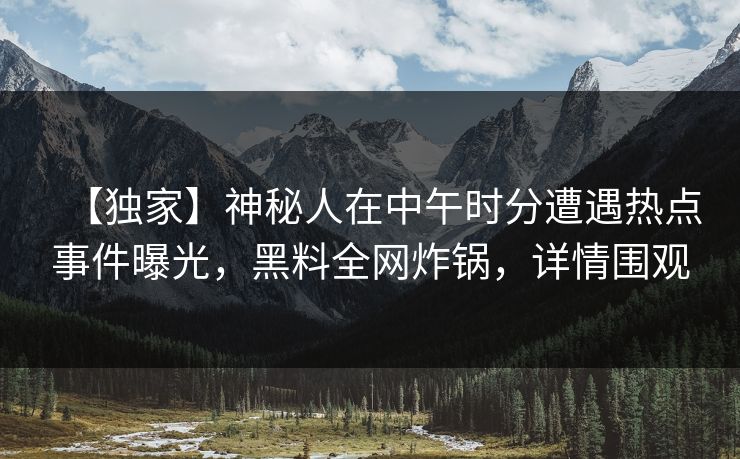 【独家】神秘人在中午时分遭遇热点事件曝光，黑料全网炸锅，详情围观