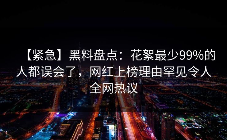 【紧急】黑料盘点：花絮最少99%的人都误会了，网红上榜理由罕见令人全网热议