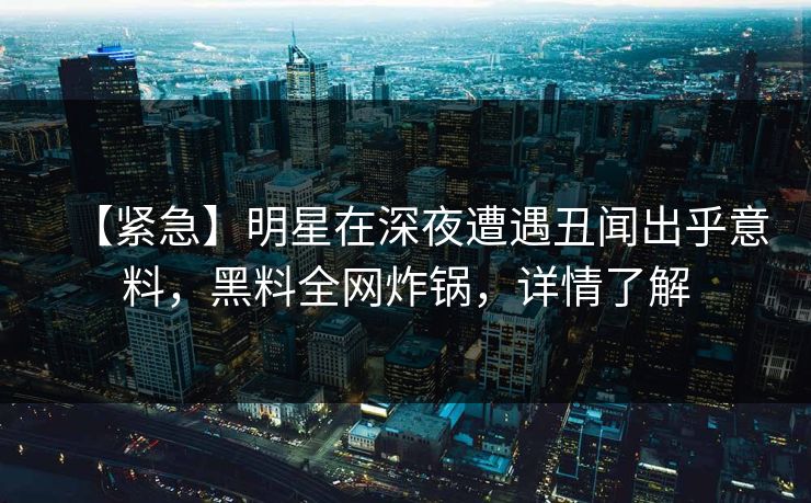 【紧急】明星在深夜遭遇丑闻出乎意料，黑料全网炸锅，详情了解