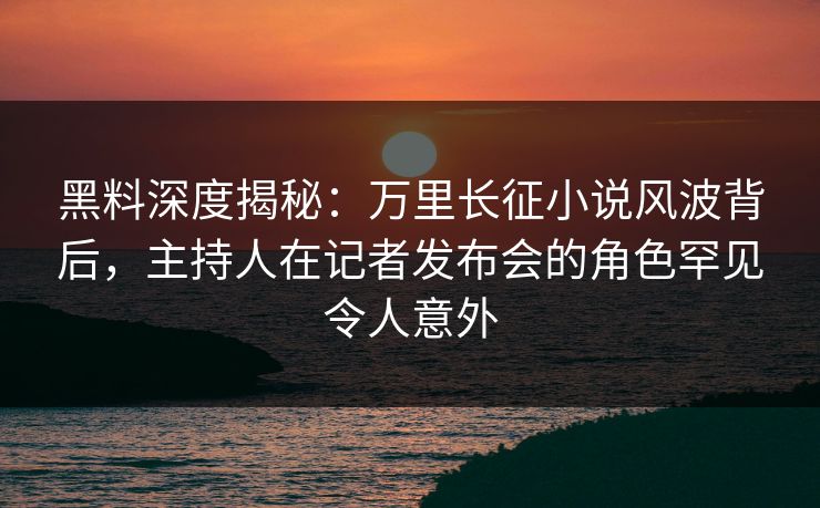 黑料深度揭秘：万里长征小说风波背后，主持人在记者发布会的角色罕见令人意外
