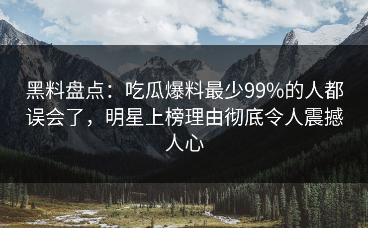 黑料盘点：吃瓜爆料最少99%的人都误会了，明星上榜理由彻底令人震撼人心