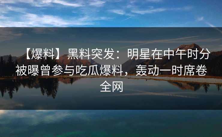【爆料】黑料突发：明星在中午时分被曝曾参与吃瓜爆料，轰动一时席卷全网