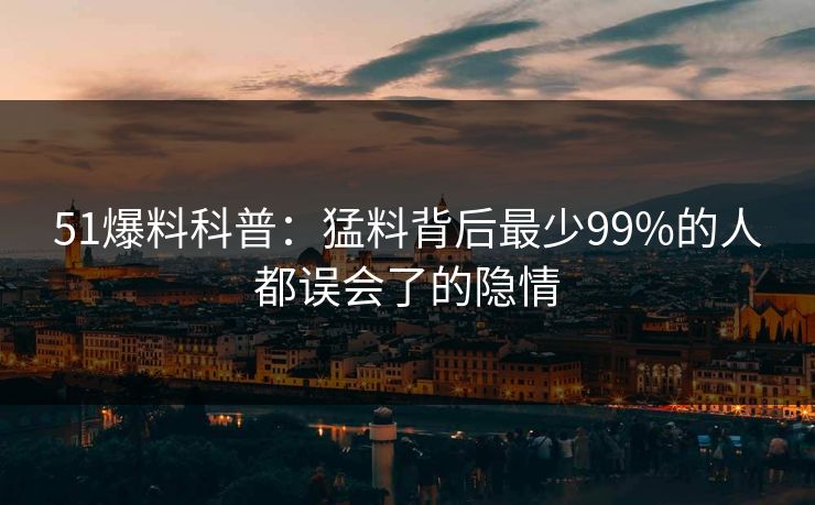 51爆料科普：猛料背后最少99%的人都误会了的隐情