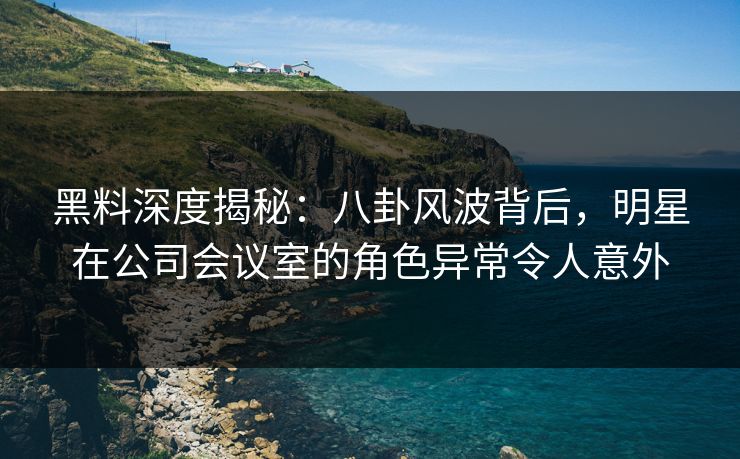 黑料深度揭秘：八卦风波背后，明星在公司会议室的角色异常令人意外