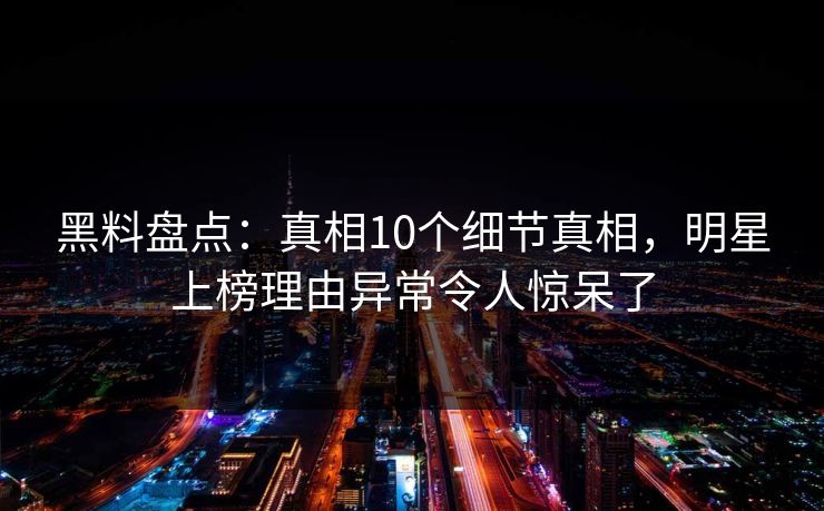 黑料盘点：真相10个细节真相，明星上榜理由异常令人惊呆了