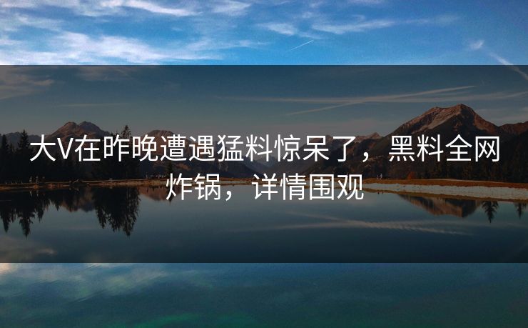 大V在昨晚遭遇猛料惊呆了，黑料全网炸锅，详情围观