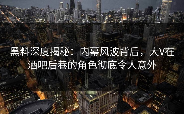 黑料深度揭秘：内幕风波背后，大V在酒吧后巷的角色彻底令人意外