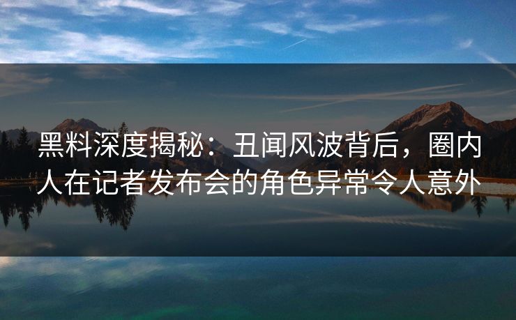 黑料深度揭秘：丑闻风波背后，圈内人在记者发布会的角色异常令人意外