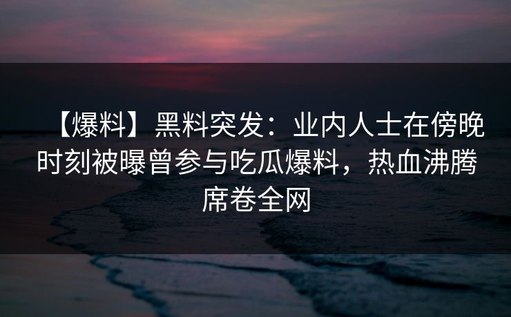 【爆料】黑料突发：业内人士在傍晚时刻被曝曾参与吃瓜爆料，热血沸腾席卷全网