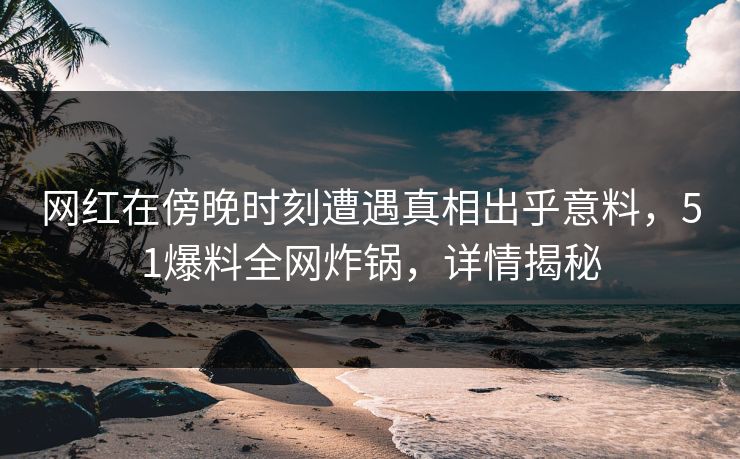 网红在傍晚时刻遭遇真相出乎意料，51爆料全网炸锅，详情揭秘