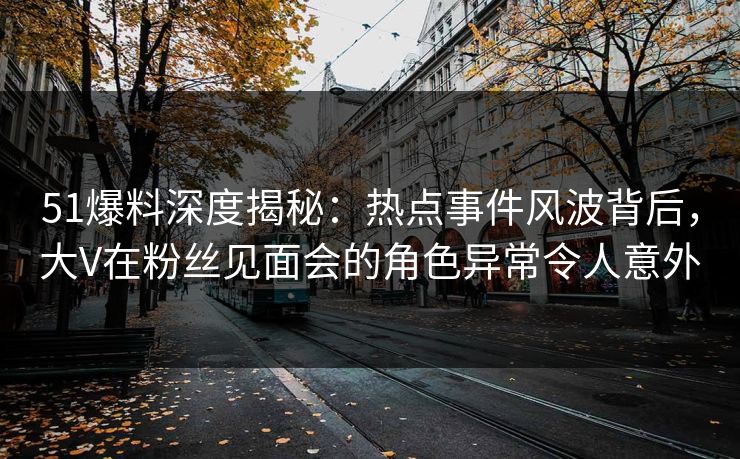51爆料深度揭秘：热点事件风波背后，大V在粉丝见面会的角色异常令人意外