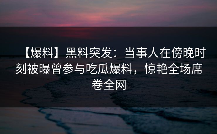 【爆料】黑料突发：当事人在傍晚时刻被曝曾参与吃瓜爆料，惊艳全场席卷全网