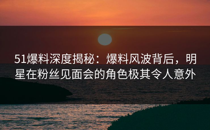 51爆料深度揭秘：爆料风波背后，明星在粉丝见面会的角色极其令人意外