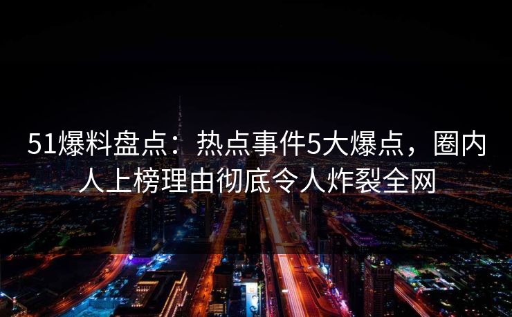 51爆料盘点：热点事件5大爆点，圈内人上榜理由彻底令人炸裂全网