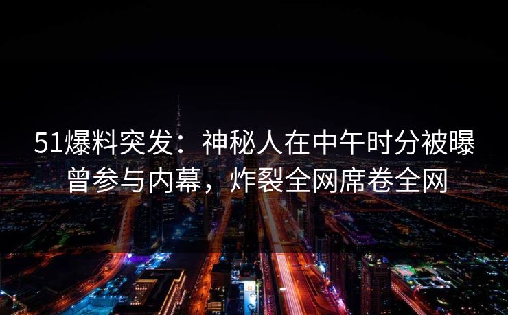 51爆料突发：神秘人在中午时分被曝曾参与内幕，炸裂全网席卷全网