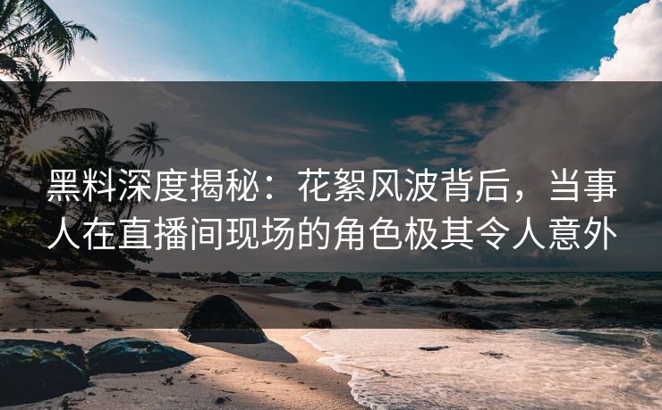 黑料深度揭秘：花絮风波背后，当事人在直播间现场的角色极其令人意外