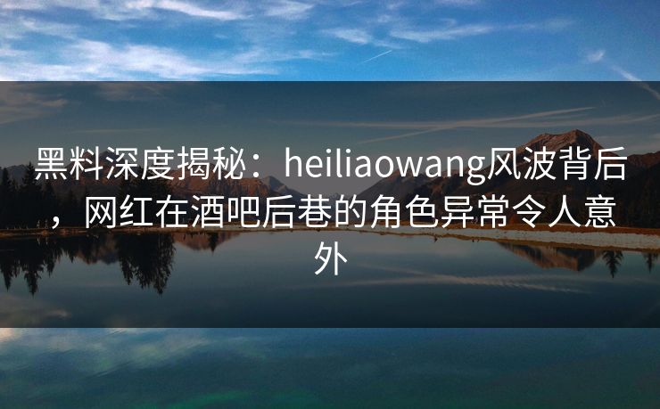黑料深度揭秘:heiliaowang风波背后,网红在酒吧后巷的角色异常令人意外 黑料深度揭秘:heiliaowang风波背后,网红在酒吧后巷的角色异常令人意外