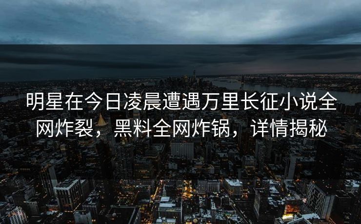 明星在今日凌晨遭遇万里长征小说全网炸裂,黑料全网炸锅,详情揭秘 明星在今日凌晨遭遇万里长征小说全网炸裂,黑料全网炸锅,详情揭秘