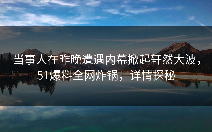 当事人在昨晚遭遇内幕掀起轩然大波，51爆料全网炸锅，详情探秘