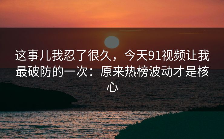 这事儿我忍了很久，今天91视频让我最破防的一次：原来热榜波动才是核心